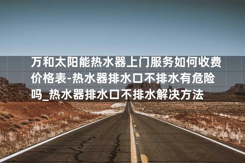 万和太阳能热水器上门服务如何收费价格表-热水器排水口不排水有危险吗_热水器排水口不排水解决方法