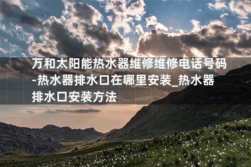 万和太阳能热水器维修维修电话号码-热水器排水口在哪里安装_热水器排水口安装方法