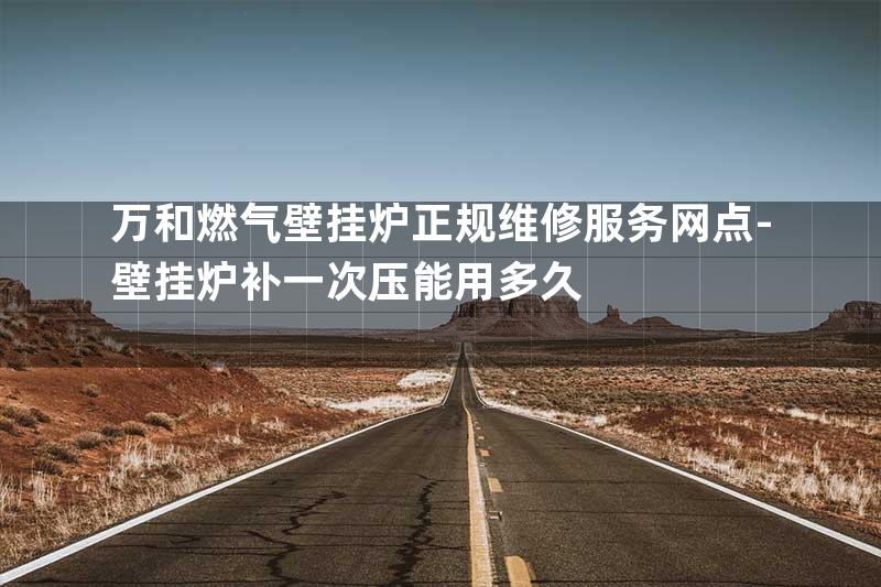 万和燃气壁挂炉正规维修服务网点-壁挂炉补一次压能用多久
