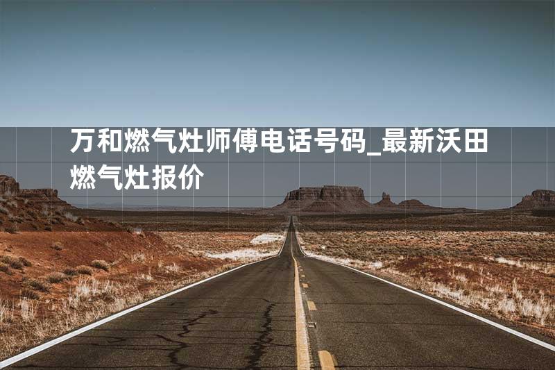 万和燃气灶师傅电话号码_最新沃田燃气灶报价