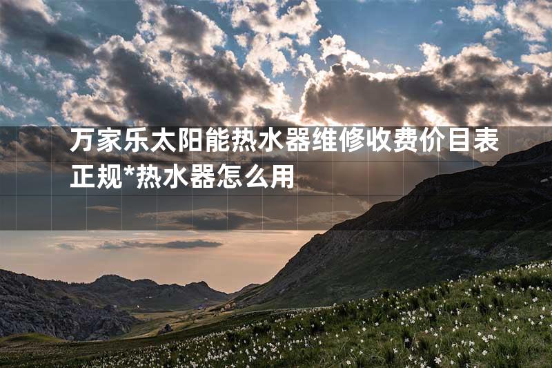 万家乐太阳能热水器维修收费价目表正规*热水器怎么用