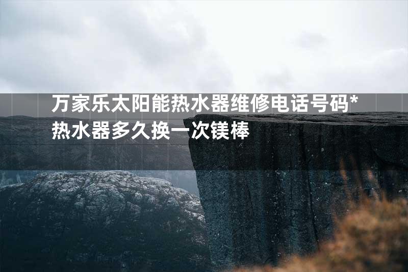 万家乐太阳能热水器维修电话号码*热水器多久换一次镁棒