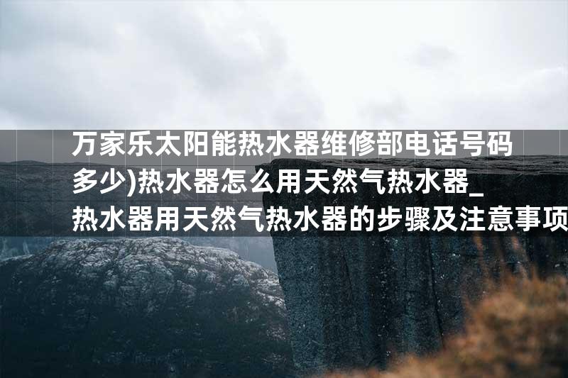 万家乐太阳能热水器维修部电话号码多少)热水器怎么用天然气热水器_热水器用天然气热水器的步骤及注意事项