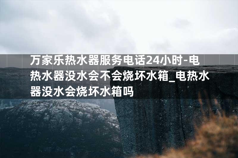 万家乐热水器服务电话24小时-电热水器没水会不会烧坏水箱_电热水器没水会烧坏水箱吗
