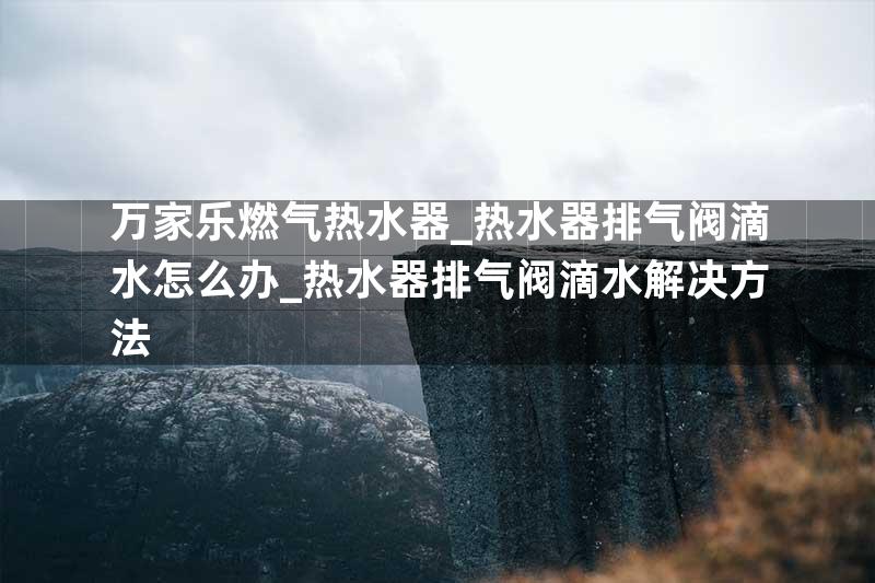 万家乐燃气热水器_热水器排气阀滴水怎么办_热水器排气阀滴水解决方法