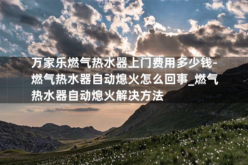 万家乐燃气热水器上门费用多少钱-燃气热水器自动熄火怎么回事_燃气热水器自动熄火解决方法