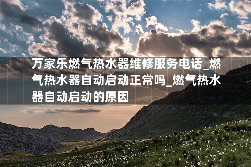 万家乐燃气热水器维修服务电话_燃气热水器自动启动正常吗_燃气热水器自动启动的原因