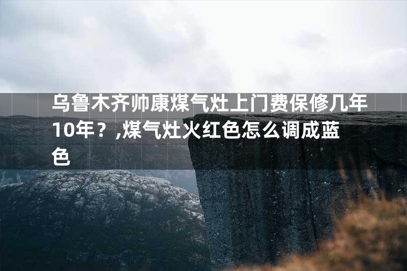 乌鲁木齐帅康煤气灶上门费保修几年10年？,煤气灶火红色怎么调成蓝色