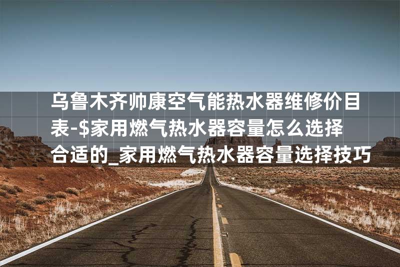 乌鲁木齐帅康空气能热水器维修价目表-$家用燃气热水器容量怎么选择合适的_家用燃气热水器容量选择技巧