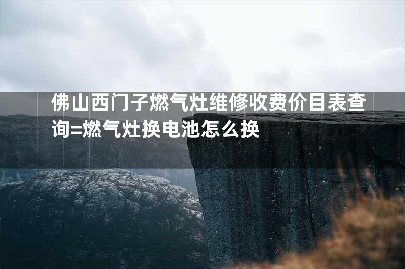 佛山西门子燃气灶维修收费价目表查询=燃气灶换电池怎么换