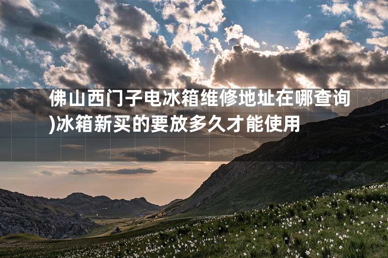 佛山西门子电冰箱维修地址在哪查询)冰箱新买的要放多久才能使用