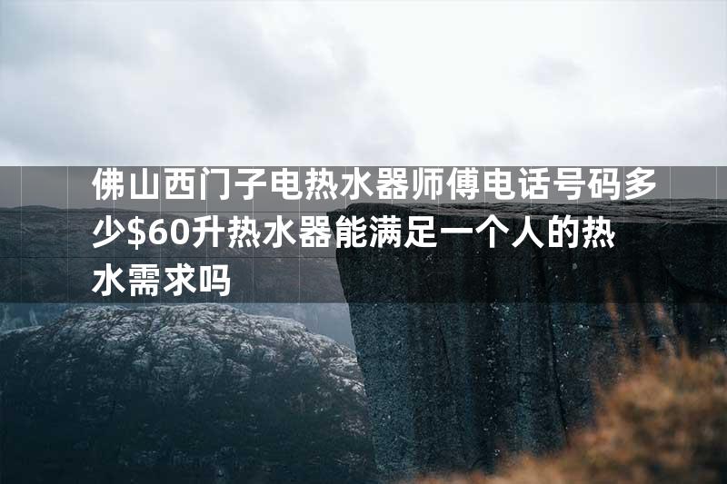 佛山西门子电热水器师傅电话号码多少$60升热水器能满足一个人的热水需求吗