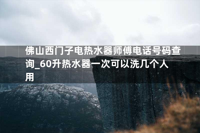 佛山西门子电热水器师傅电话号码查询_60升热水器一次可以洗几个人用