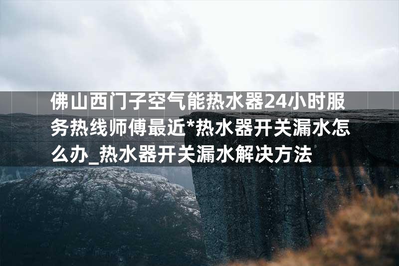 佛山西门子空气能热水器24小时服务热线师傅最近*热水器开关漏水怎么办_热水器开关漏水解决方法