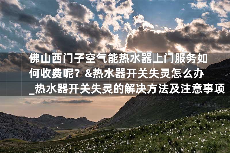 佛山西门子空气能热水器上门服务如何收费呢？&热水器开关失灵怎么办_热水器开关失灵的解决方法及注意事项