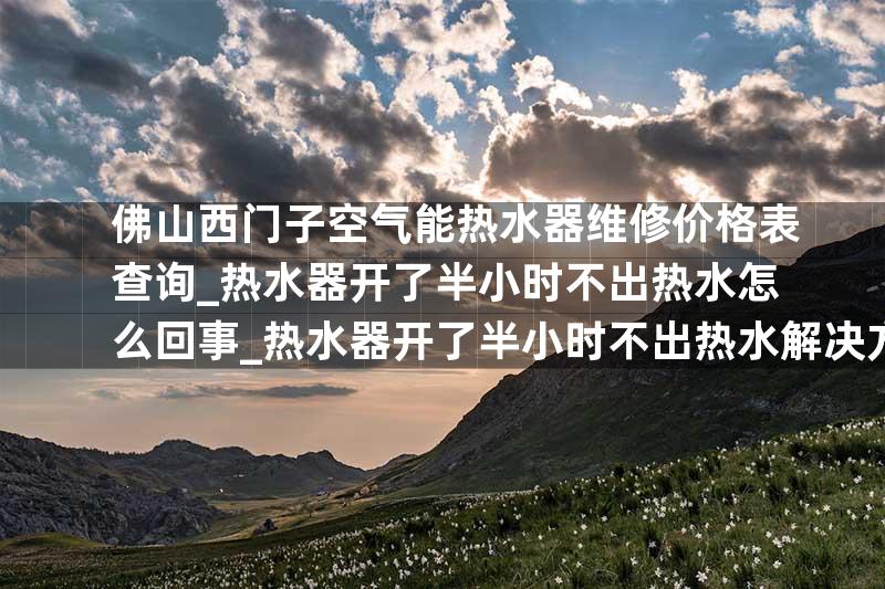 佛山西门子空气能热水器维修价格表查询_热水器开了半小时不出热水怎么回事_热水器开了半小时不出热水解决方法