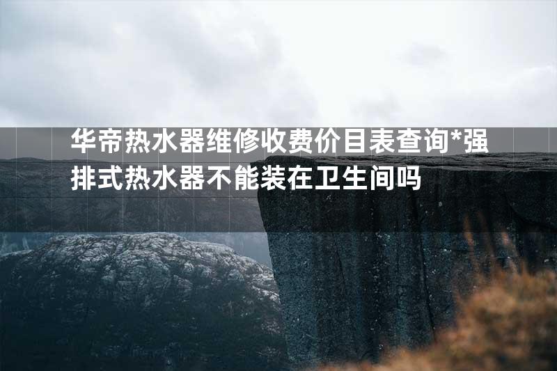 华帝热水器维修收费价目表查询*强排式热水器不能装在卫生间吗