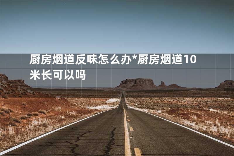 厨房烟道反味怎么办*厨房烟道10米长可以吗