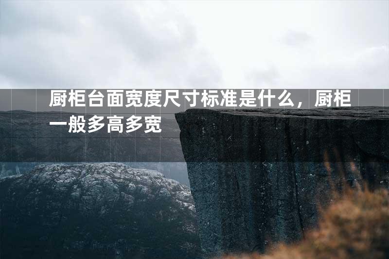 厨柜台面宽度尺寸标准是什么，厨柜一般多高多宽