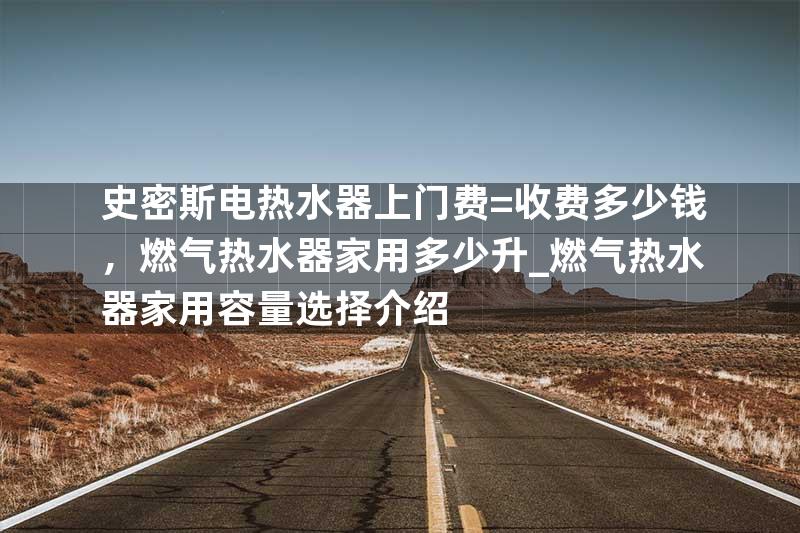 史密斯电热水器上门费=收费多少钱，燃气热水器家用多少升_燃气热水器家用容量选择介绍