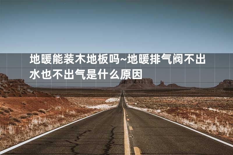 地暖能装木地板吗~地暖排气阀不出水也不出气是什么原因
