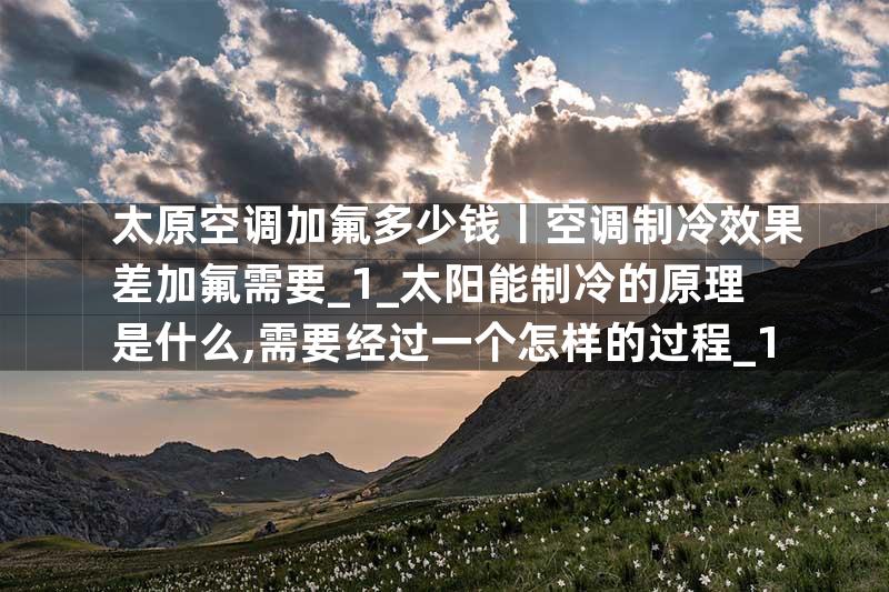 太原空调加氟多少钱丨空调制冷效果差加氟需要_1_太阳能制冷的原理是什么,需要经过一个怎样的过程_1