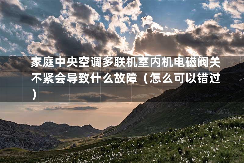 家庭中央空调多联机室内机电磁阀关不紧会导致什么故障（怎么可以错过）