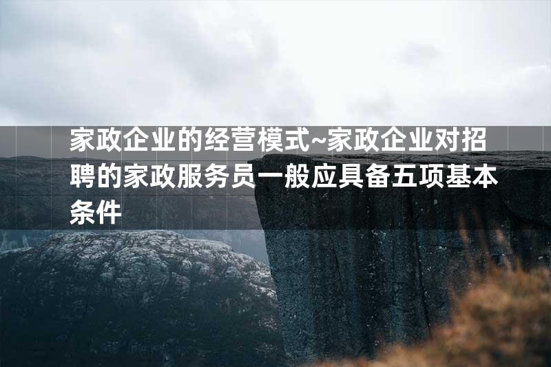 家政企业的经营模式~家政企业对招聘的家政服务员一般应具备五项基本条件