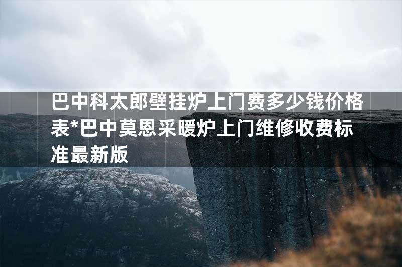 巴中科太郎壁挂炉上门费多少钱价格表*巴中莫恩采暖炉上门维修收费标准最新版