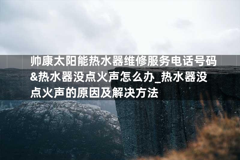 帅康太阳能热水器维修服务电话号码&热水器没点火声怎么办_热水器没点火声的原因及解决方法