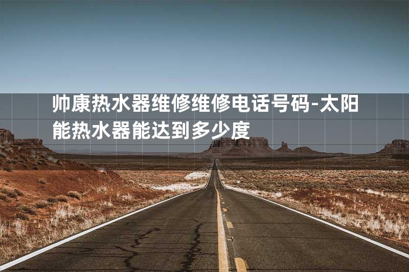 帅康热水器维修维修电话号码-太阳能热水器能达到多少度
