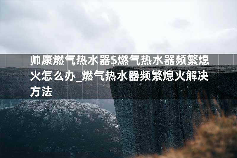 帅康燃气热水器$燃气热水器频繁熄火怎么办_燃气热水器频繁熄火解决方法