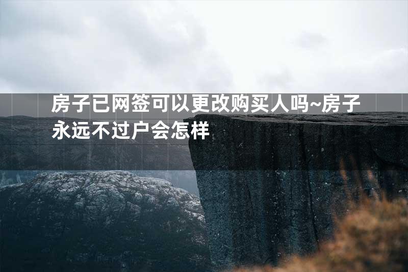 房子已网签可以更改购买人吗~房子永远不过户会怎样
