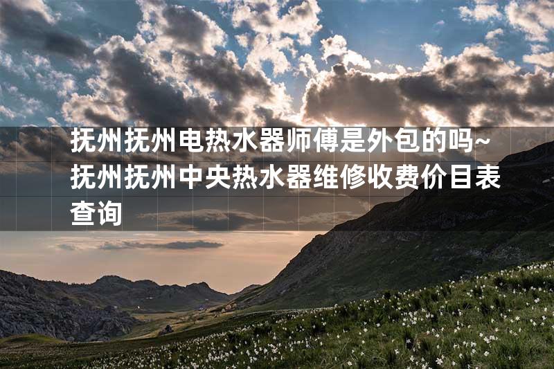 抚州抚州电热水器师傅是外包的吗~抚州抚州中央热水器维修收费价目表查询