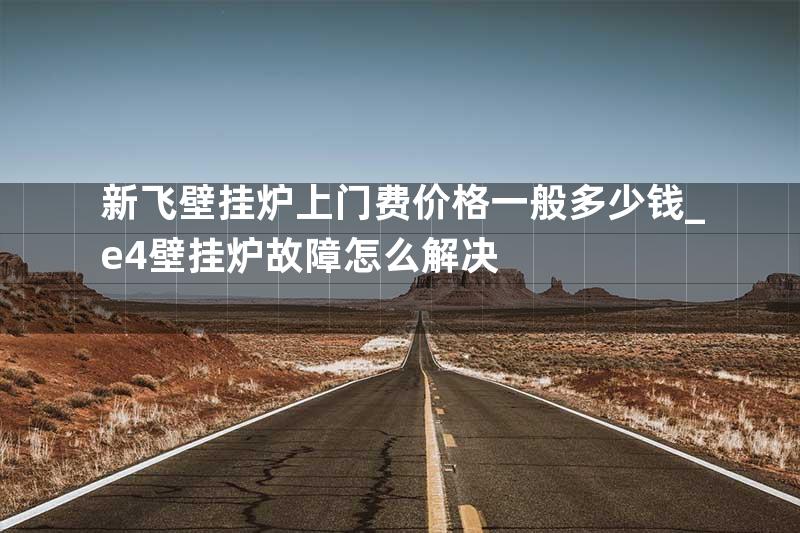 新飞壁挂炉上门费价格一般多少钱_e4壁挂炉故障怎么解决
