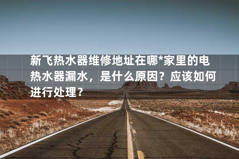 新飞热水器维修地址在哪*家里的电热水器漏水，是什么原因？应该如何进行处理？