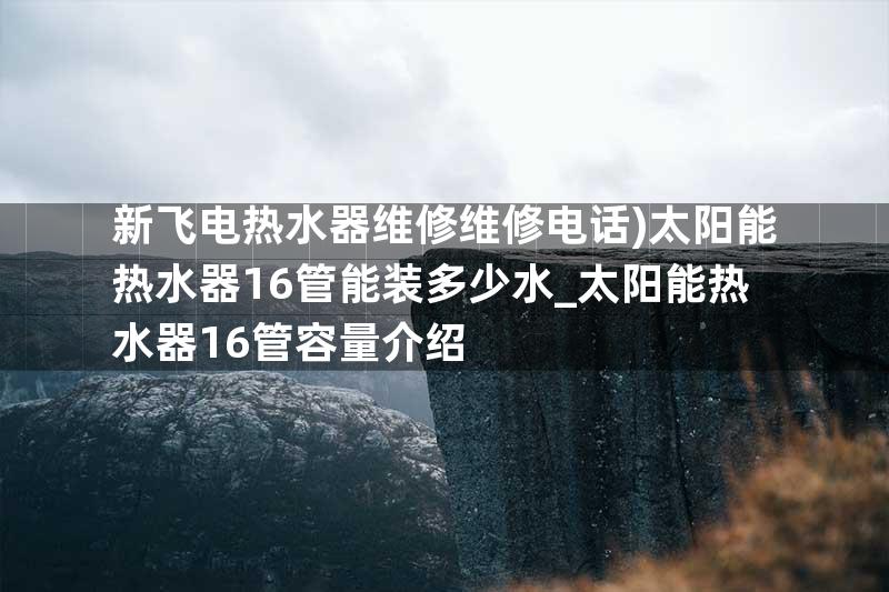 新飞电热水器维修维修电话)太阳能热水器16管能装多少水_太阳能热水器16管容量介绍