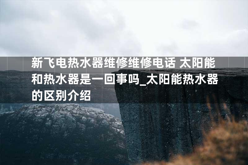 新飞电热水器维修维修电话+太阳能和热水器是一回事吗_太阳能热水器的区别介绍