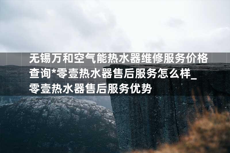 无锡万和空气能热水器维修服务价格查询*零壹热水器售后服务怎么样_零壹热水器售后服务优势