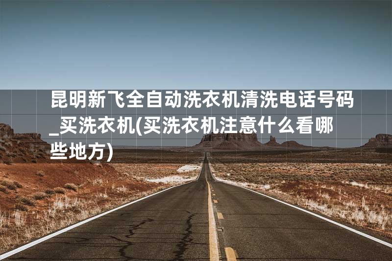 昆明新飞全自动洗衣机清洗电话号码_买洗衣机(买洗衣机注意什么看哪些地方)