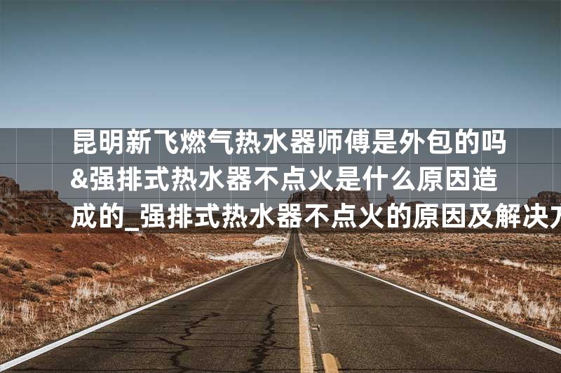 昆明新飞燃气热水器师傅是外包的吗&强排式热水器不点火是什么原因造成的_强排式热水器不点火的原因及解决方法