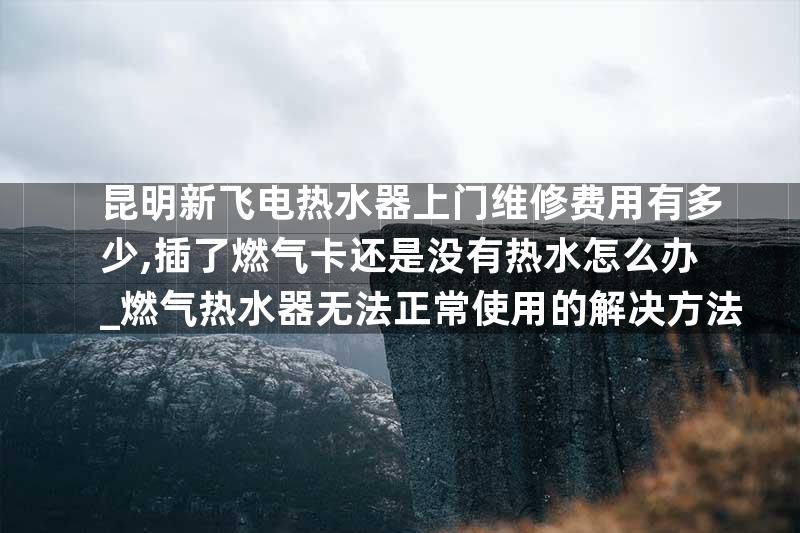 昆明新飞电热水器上门维修费用有多少,插了燃气卡还是没有热水怎么办_燃气热水器无法正常使用的解决方法