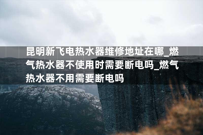 昆明新飞电热水器维修地址在哪_燃气热水器不使用时需要断电吗_燃气热水器不用需要断电吗