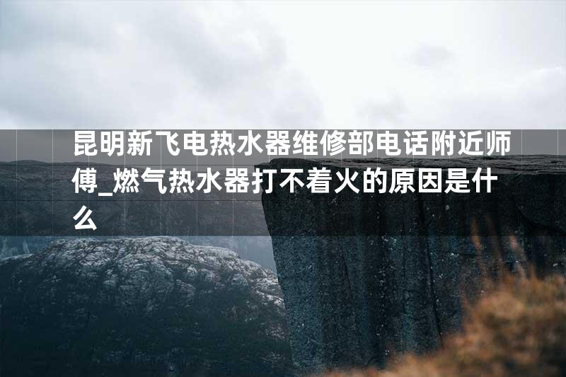 昆明新飞电热水器维修部电话附近师傅_燃气热水器打不着火的原因是什么