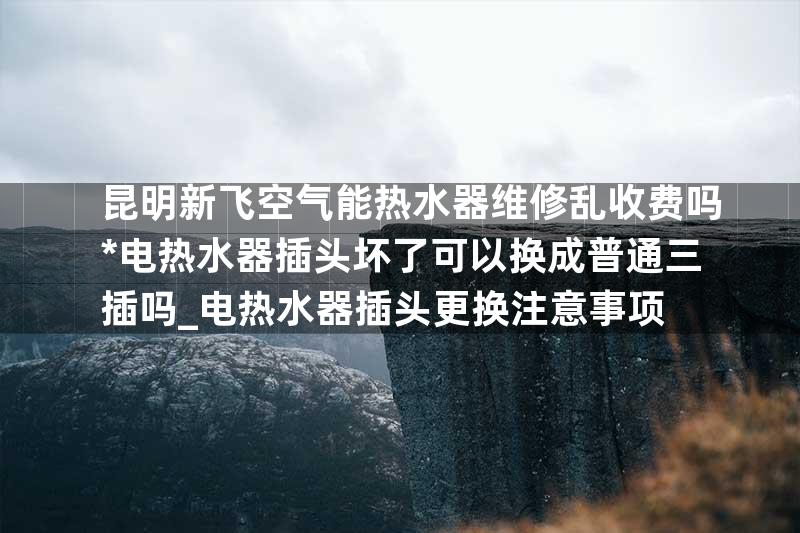 昆明新飞空气能热水器维修乱收费吗*电热水器插头坏了可以换成普通三插吗_电热水器插头更换注意事项