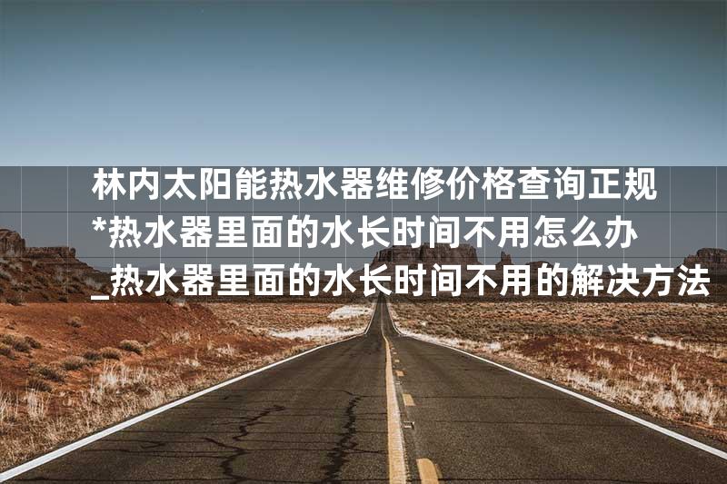 林内太阳能热水器维修价格查询正规*热水器里面的水长时间不用怎么办_热水器里面的水长时间不用的解决方法
