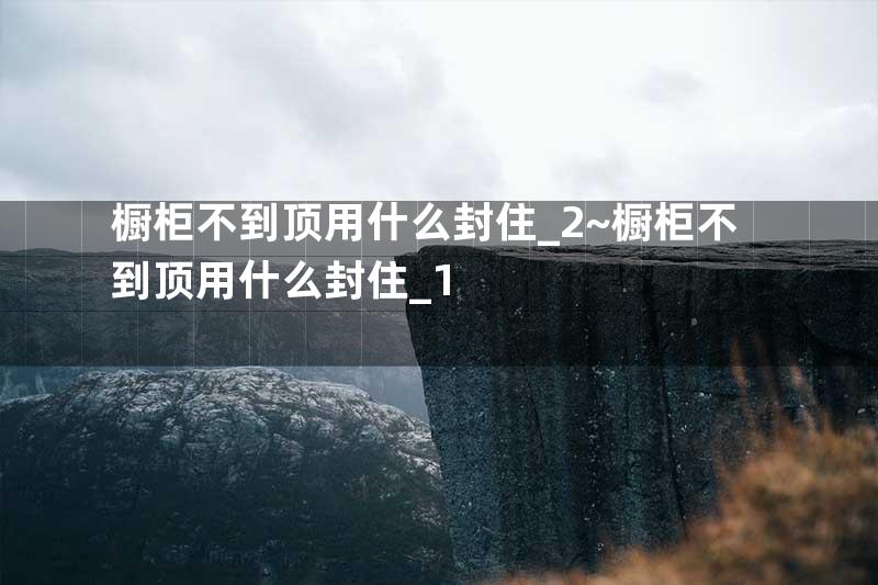 橱柜不到顶用什么封住_2~橱柜不到顶用什么封住_1