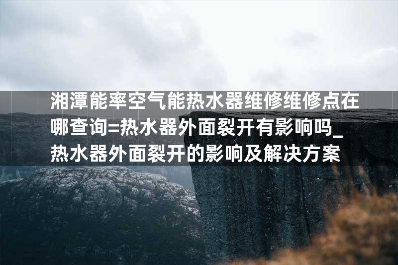 湘潭能率空气能热水器维修维修点在哪查询=热水器外面裂开有影响吗_热水器外面裂开的影响及解决方案