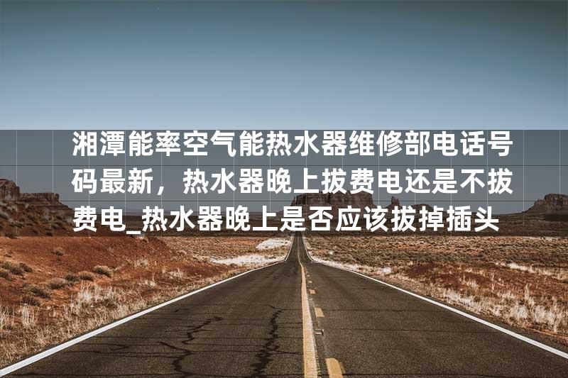 湘潭能率空气能热水器维修部电话号码最新，热水器晚上拔费电还是不拔费电_热水器晚上是否应该拔掉插头