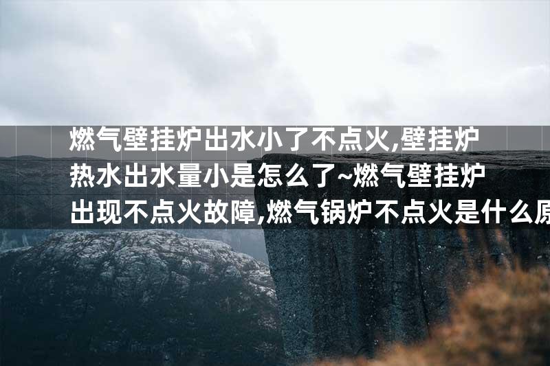 燃气壁挂炉出水小了不点火,壁挂炉热水出水量小是怎么了~燃气壁挂炉出现不点火故障,燃气锅炉不点火是什么原因
